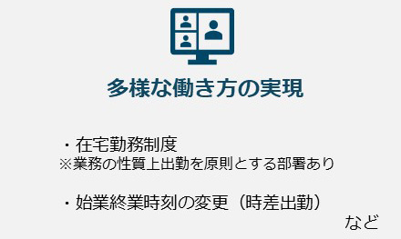 多様な働き方の実現。・在宅勤務制度※業務の性質上出勤を原則とする部署あり・始業終業時刻の変更（時差出勤）など