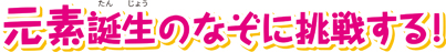 元素誕生のなぞに挑戦する！