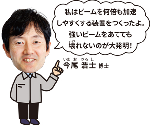 今尾 浩士 博士「私はビームを何倍も加速しやすくする装置をつくったよ。強いビームをあてても壊れないのが大発見！」