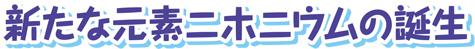 新たな元素ニホニウムの誕生