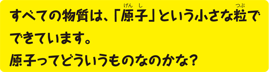 すべての物質は、「原子」という小さな粒でできています。原子ってどういうものなのかな？
