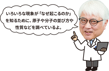 石川 博士「いろいろな現象がなぜ起こるのかを知るために、原子や分子の並び方や性質などを調べているよ」